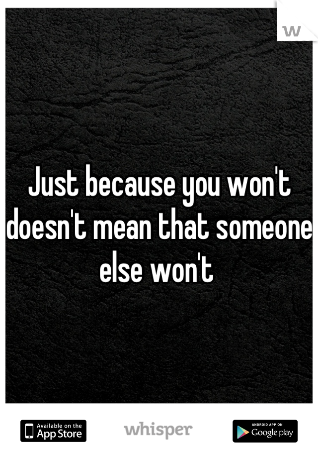 Just because you won't doesn't mean that someone else won't 