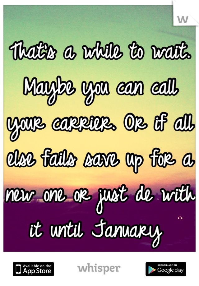 That's a while to wait. Maybe you can call your carrier. Or if all else fails save up for a new one or just de with it until January 