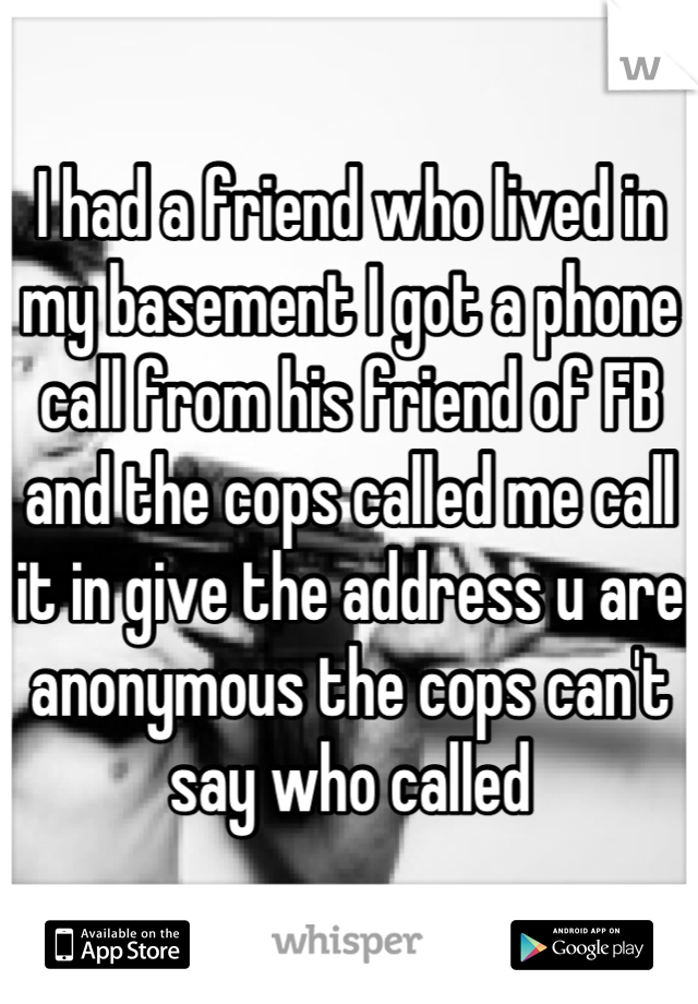 I had a friend who lived in my basement I got a phone call from his friend of FB and the cops called me call it in give the address u are anonymous the cops can't say who called
