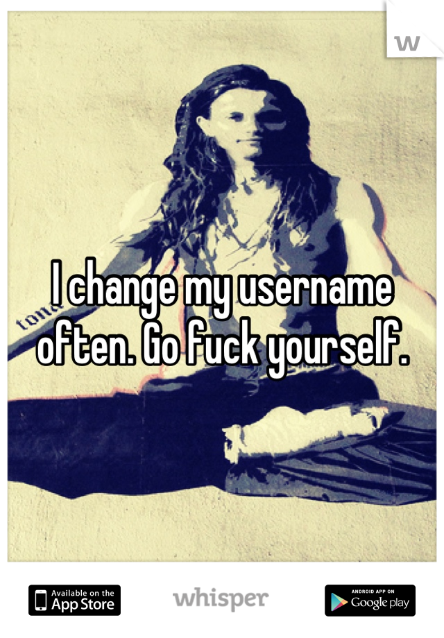 I change my username often. Go fuck yourself.