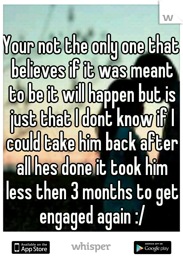 Your not the only one that believes if it was meant to be it will happen but is just that I dont know if I could take him back after all hes done it took him less then 3 months to get engaged again :/