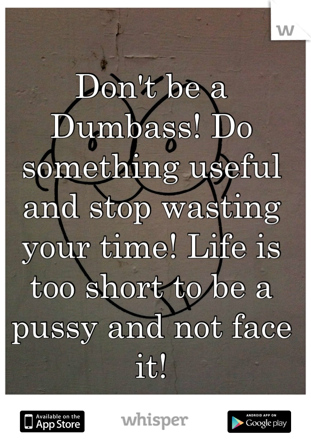 Don't be a Dumbass! Do something useful and stop wasting your time! Life is too short to be a pussy and not face it!