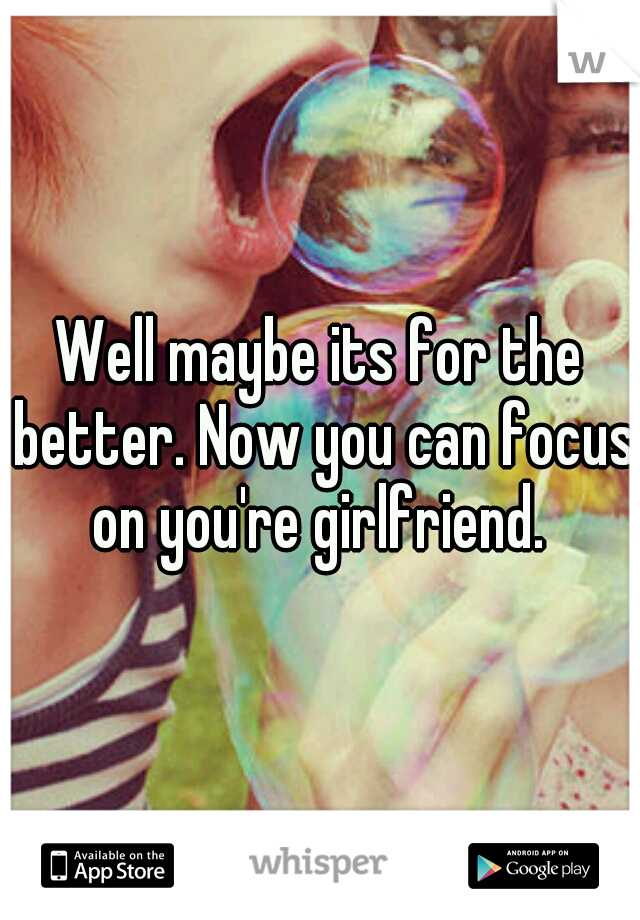 Well maybe its for the better. Now you can focus on you're girlfriend. 