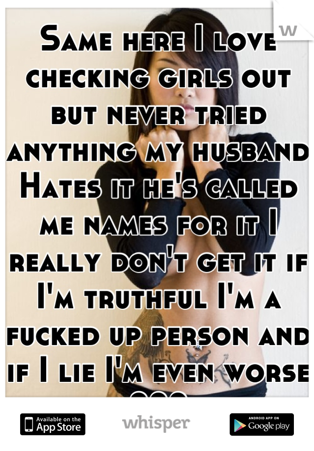 Same here I love checking girls out but never tried anything my husband Hates it he's called me names for it I really don't get it if I'm truthful I'm a fucked up person and if I lie I'm even worse ???