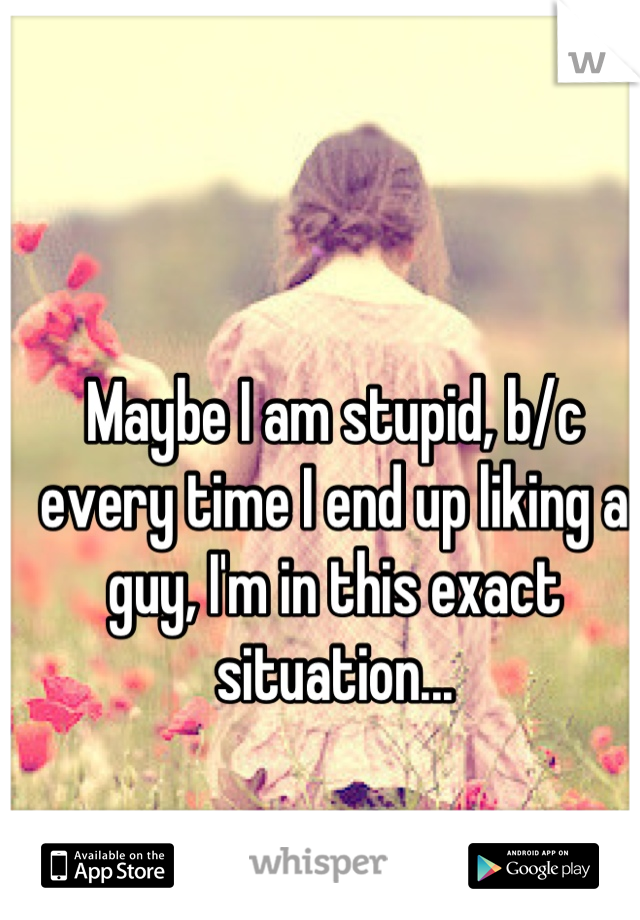Maybe I am stupid, b/c every time I end up liking a guy, I'm in this exact situation...