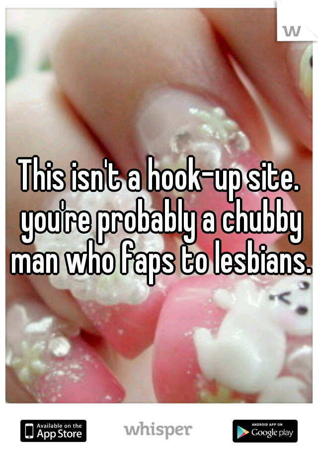 This isn't a hook-up site. you're probably a chubby man who faps to lesbians.