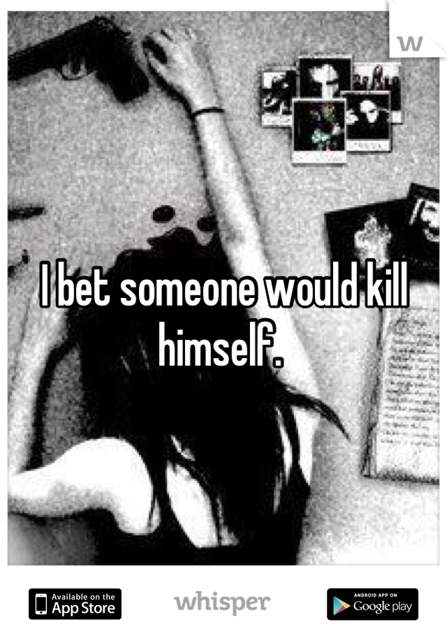 I bet someone would kill himself. 