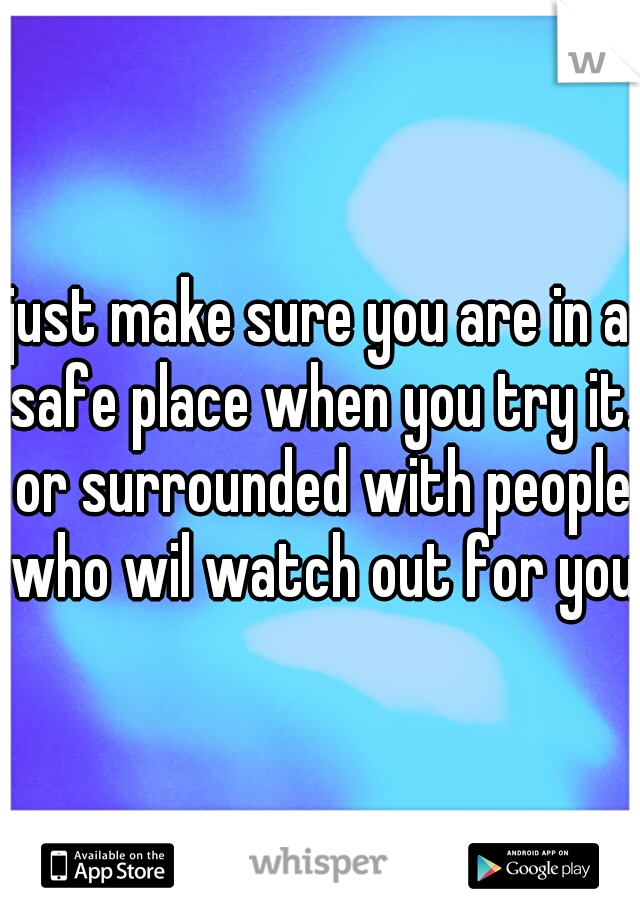 just make sure you are in a safe place when you try it. or surrounded with people who wil watch out for you.