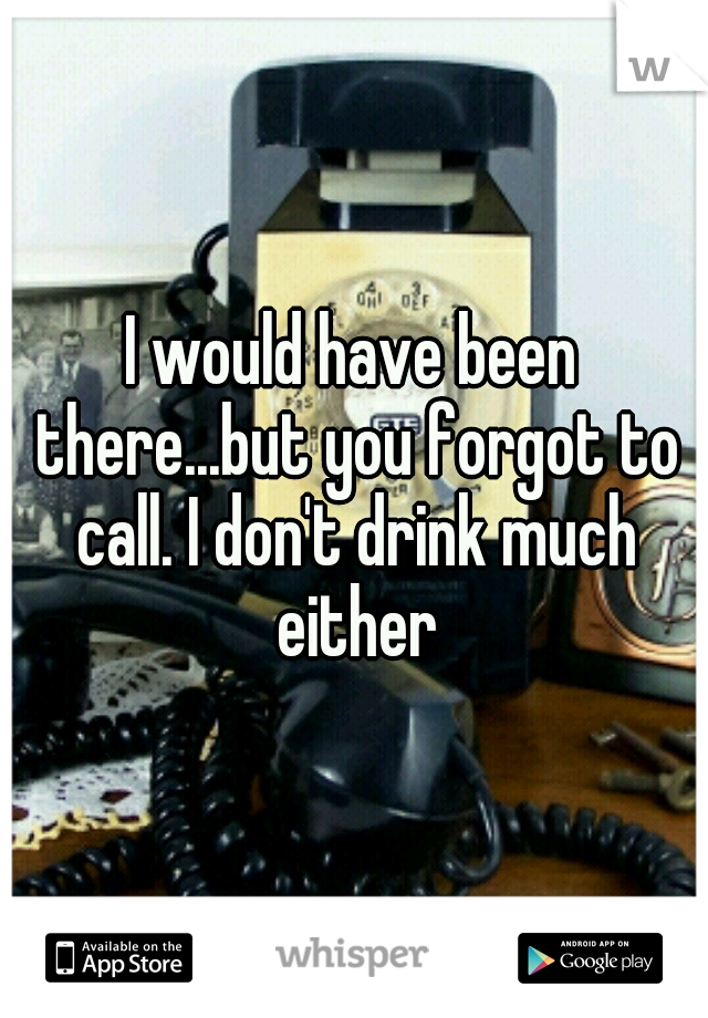 I would have been there...but you forgot to call. I don't drink much either