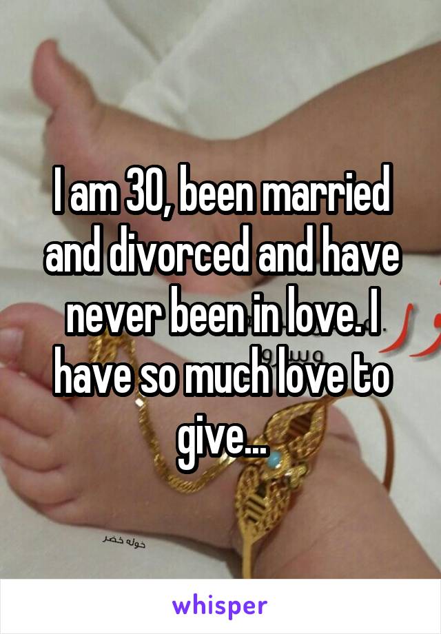 I am 30, been married and divorced and have never been in love. I have so much love to give...
