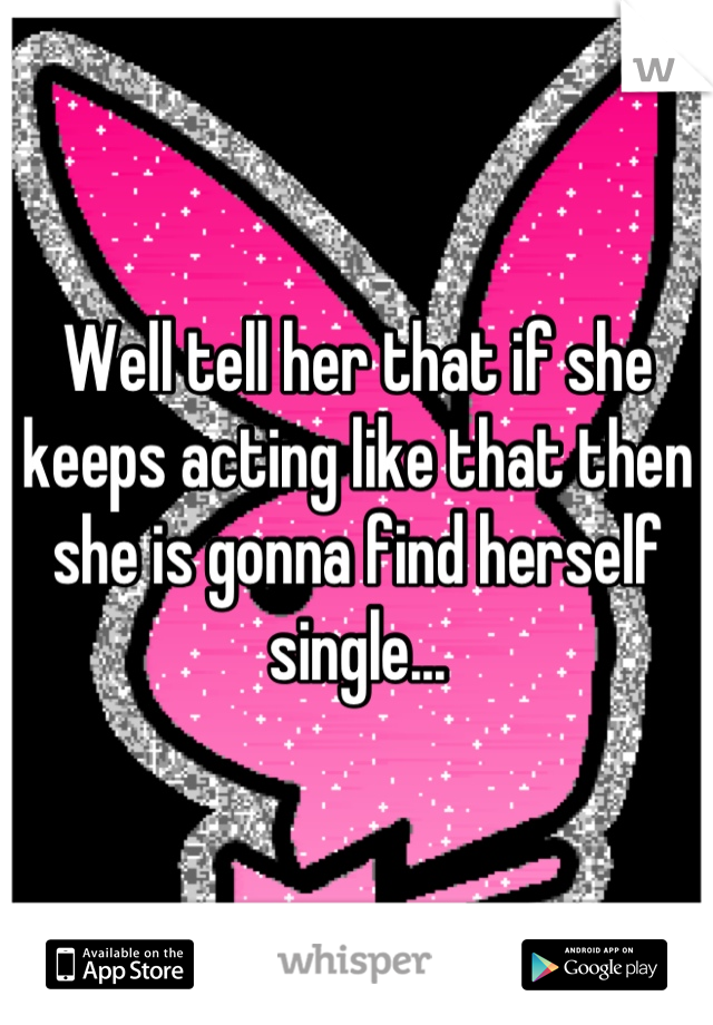 Well tell her that if she keeps acting like that then she is gonna find herself single...