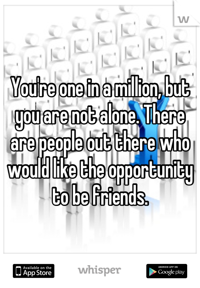 You're one in a million, but you are not alone. There are people out there who would like the opportunity to be friends.