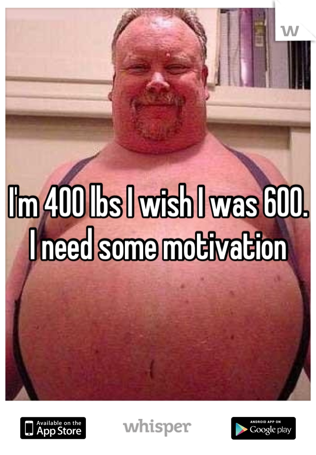 I'm 400 lbs I wish I was 600. I need some motivation