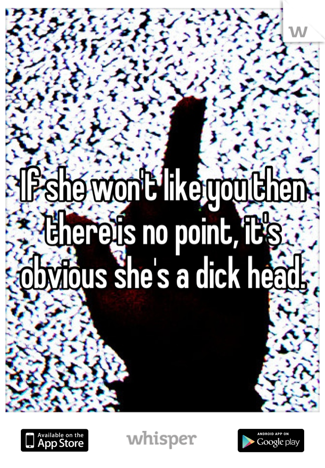 If she won't like you then there is no point, it's obvious she's a dick head.