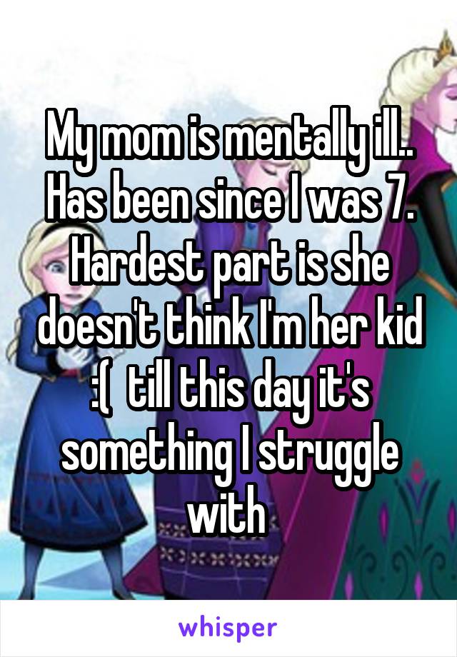 My mom is mentally ill.. Has been since I was 7. Hardest part is she doesn't think I'm her kid :(  till this day it's something I struggle with 