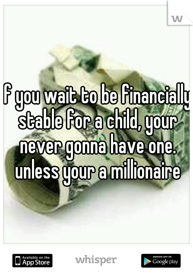 if you wait to be financially stable for a child, your never gonna have one. unless your a millionaire