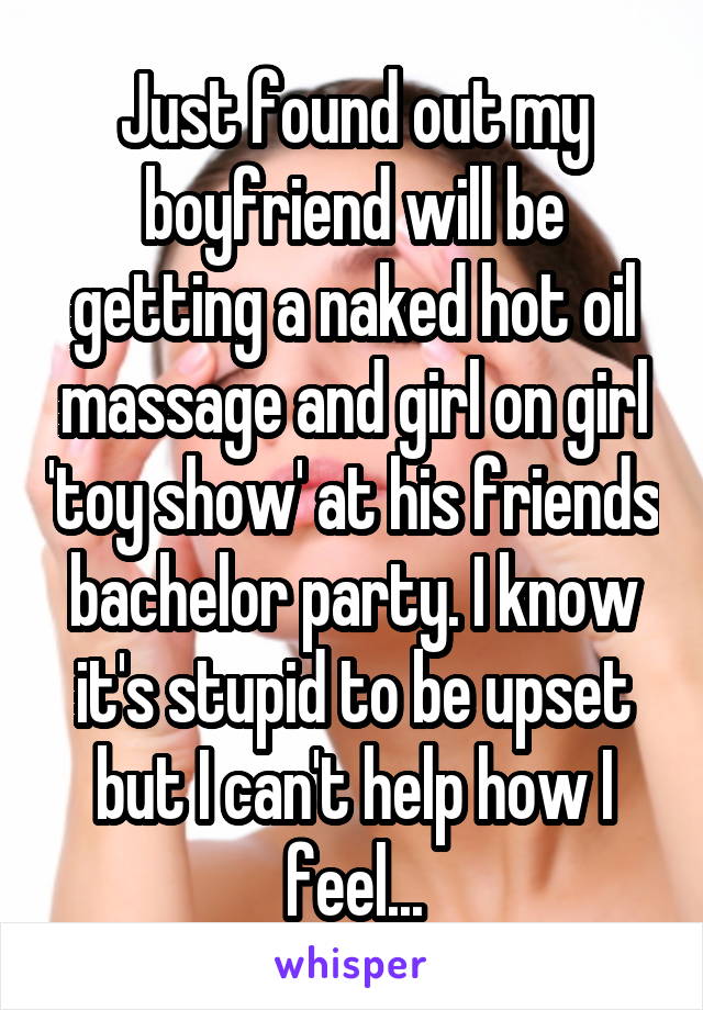 Just found out my boyfriend will be getting a naked hot oil massage and girl on girl 'toy show' at his friends bachelor party. I know it's stupid to be upset but I can't help how I feel...