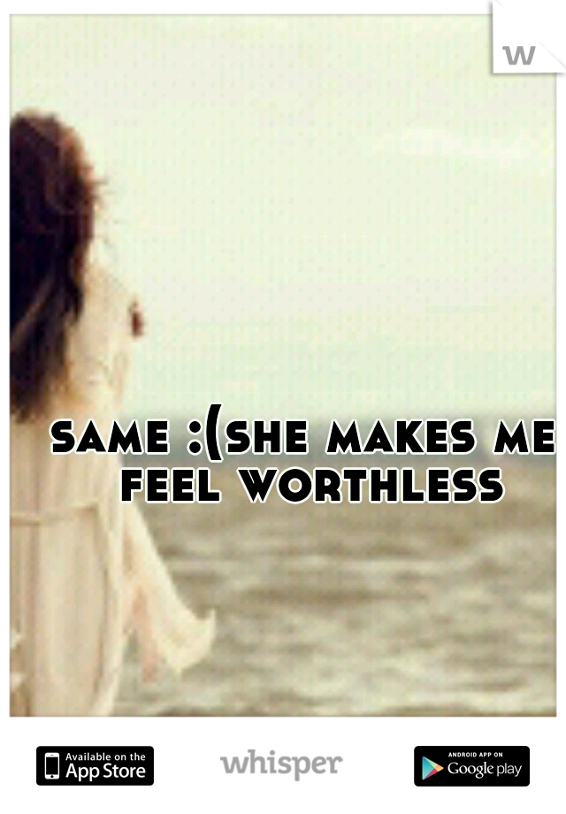 same :(
she makes me feel worthless