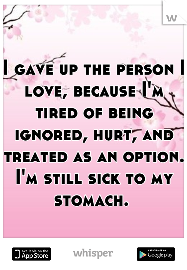 I gave up the person I love, because I'm tired of being ignored, hurt, and treated as an option. I'm still sick to my stomach. 
