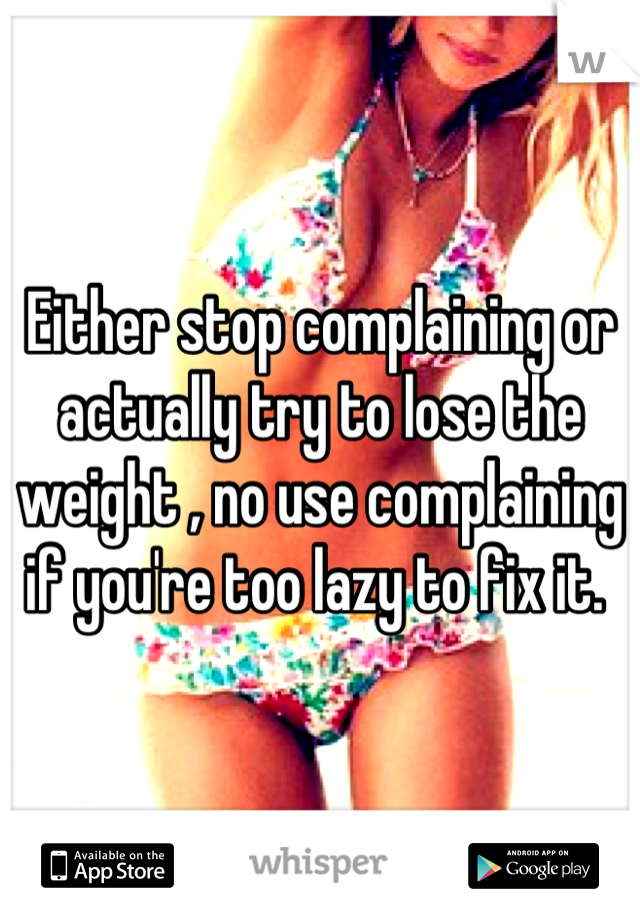 Either stop complaining or actually try to lose the weight , no use complaining if you're too lazy to fix it. 