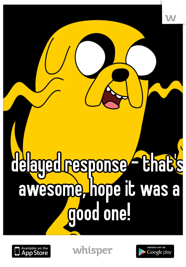 delayed response - that's awesome, hope it was a good one!