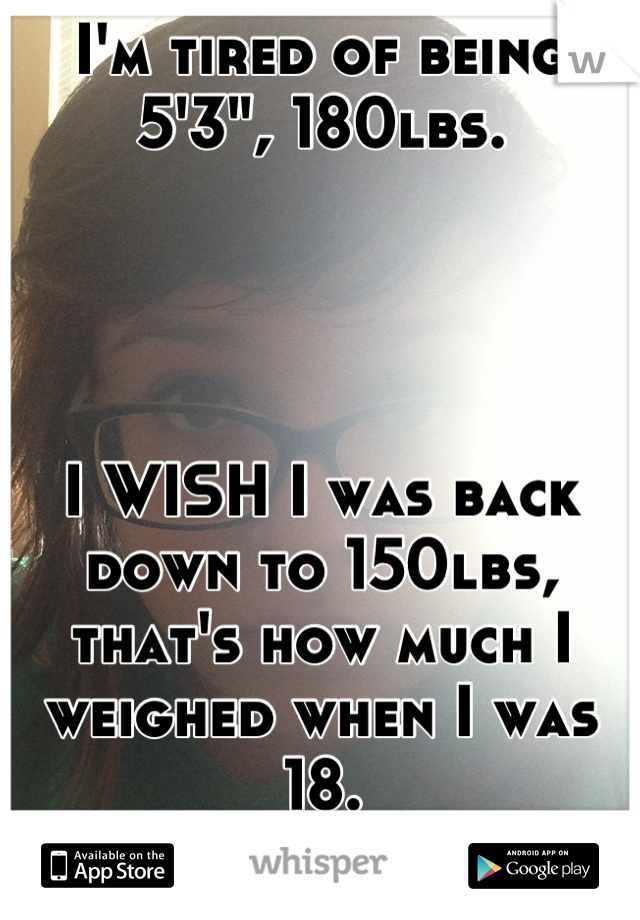 I'm tired of being 5'3", 180lbs.




I WISH I was back down to 150lbs, that's how much I weighed when I was 18.
Be happy..