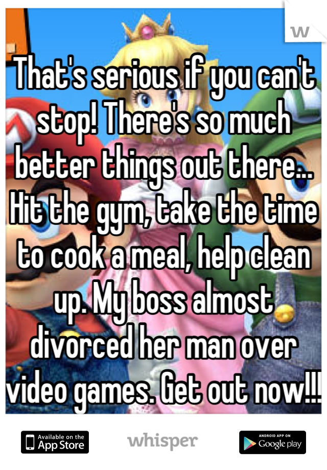 That's serious if you can't stop! There's so much better things out there... Hit the gym, take the time to cook a meal, help clean up. My boss almost divorced her man over video games. Get out now!!! 
