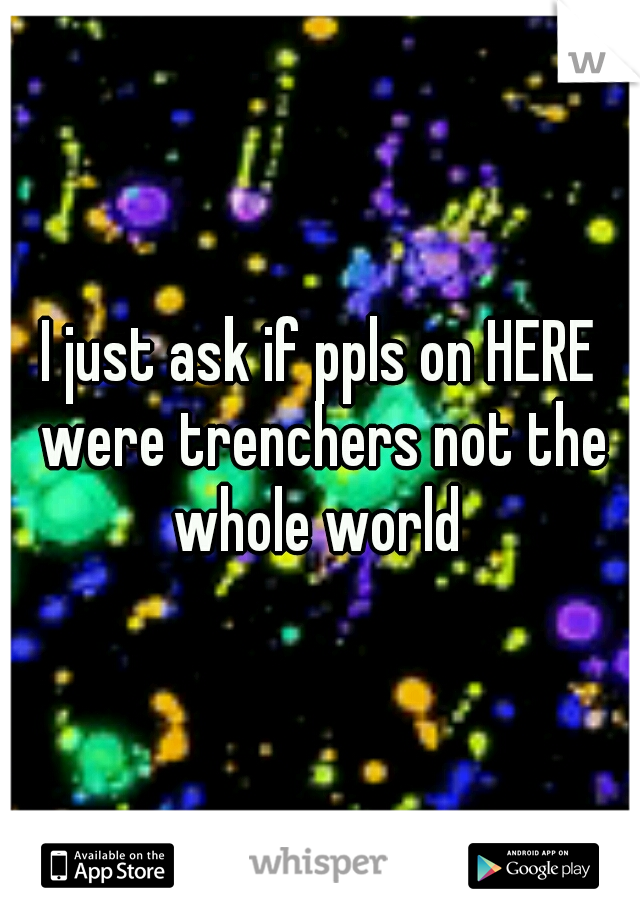 I just ask if ppls on HERE were trenchers not the whole world 