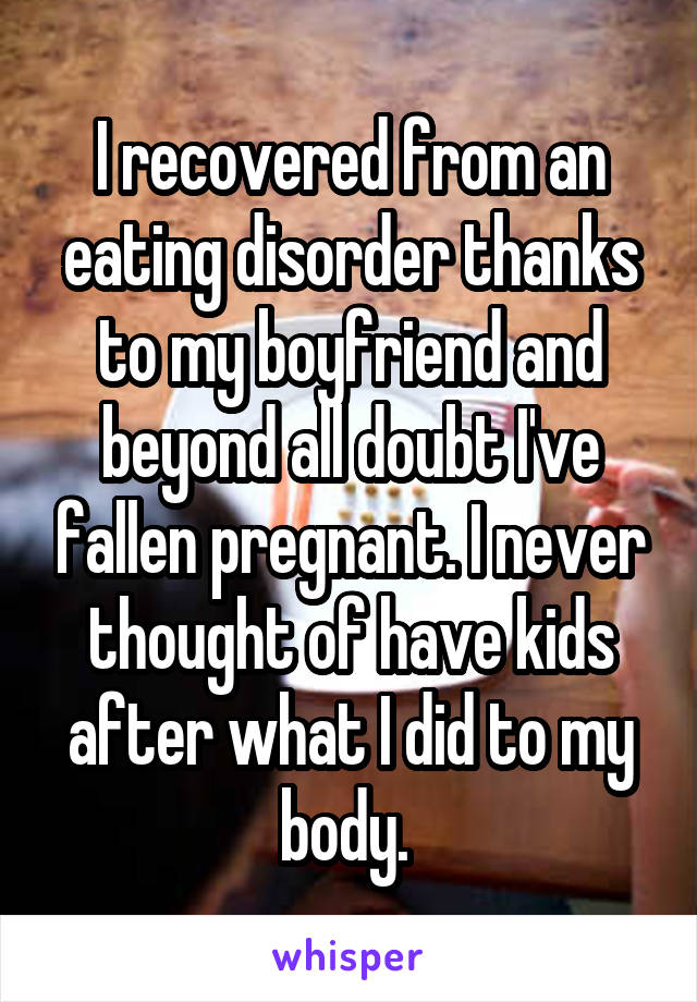 I recovered from an eating disorder thanks to my boyfriend and beyond all doubt I've fallen pregnant. I never thought of have kids after what I did to my body. 