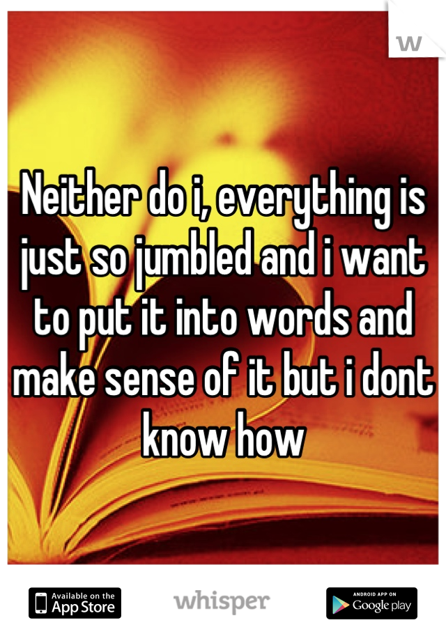 Neither do i, everything is just so jumbled and i want to put it into words and make sense of it but i dont know how