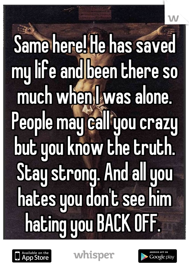 Same here! He has saved my life and been there so much when I was alone. People may call you crazy but you know the truth. Stay strong. And all you hates you don't see him hating you BACK OFF. 