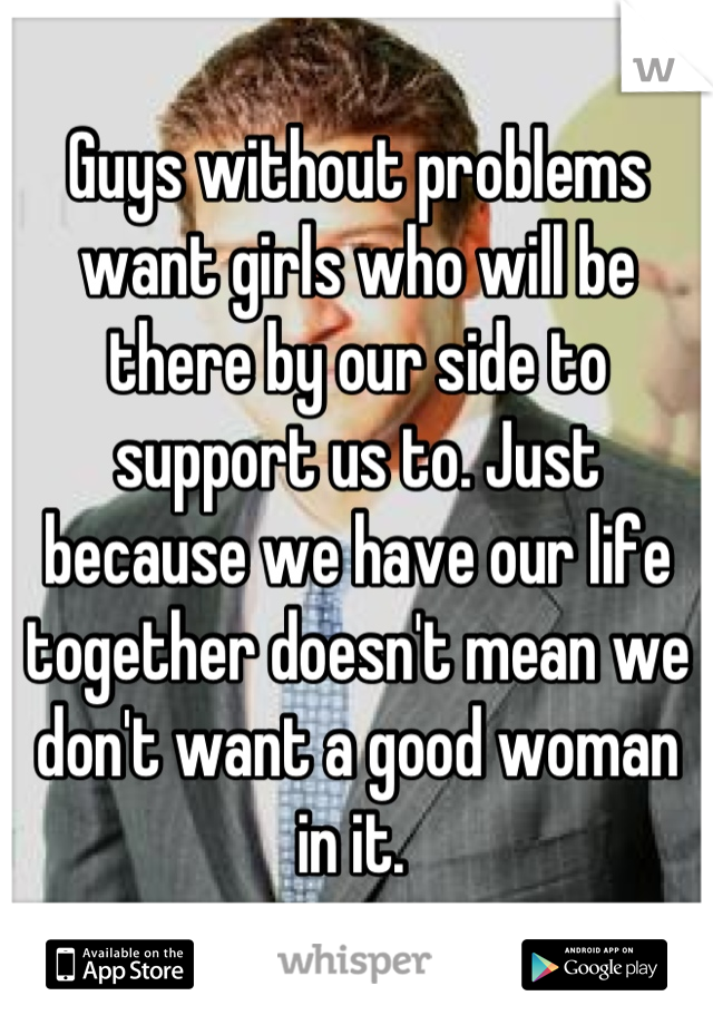 Guys without problems want girls who will be there by our side to support us to. Just because we have our life together doesn't mean we don't want a good woman in it. 