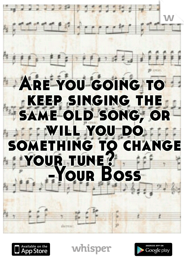 Are you going to keep singing the same old song, or will you do something to change your tune?          -Your Boss