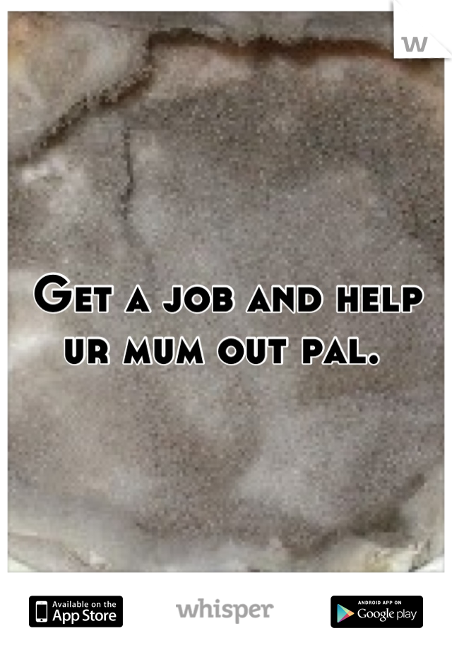 Get a job and help ur mum out pal. 