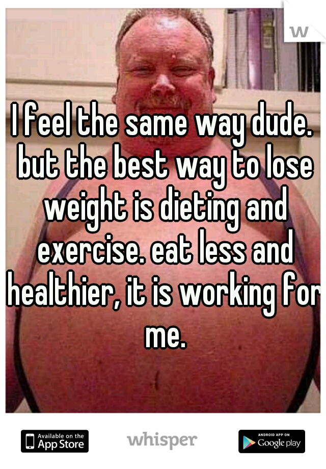I feel the same way dude. but the best way to lose weight is dieting and exercise. eat less and healthier, it is working for me.