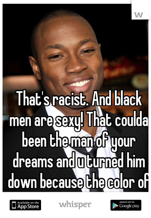 That's racist. And black men are sexy! That coulda been the man of your dreams and u turned him down because the color of his skin. No bueno