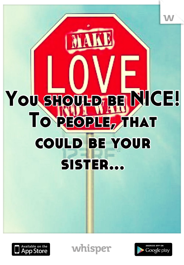 You should be NICE! To people, that could be your sister...
