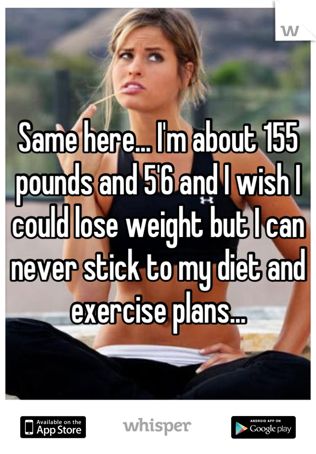 Same here... I'm about 155 pounds and 5'6 and I wish I could lose weight but I can never stick to my diet and exercise plans...