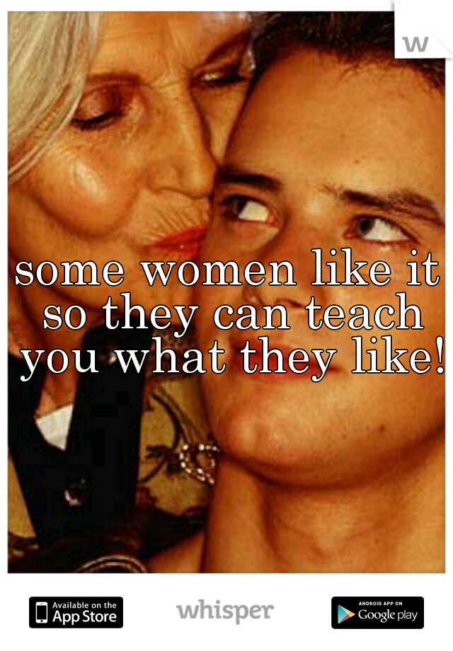 some women like it so they can teach you what they like!