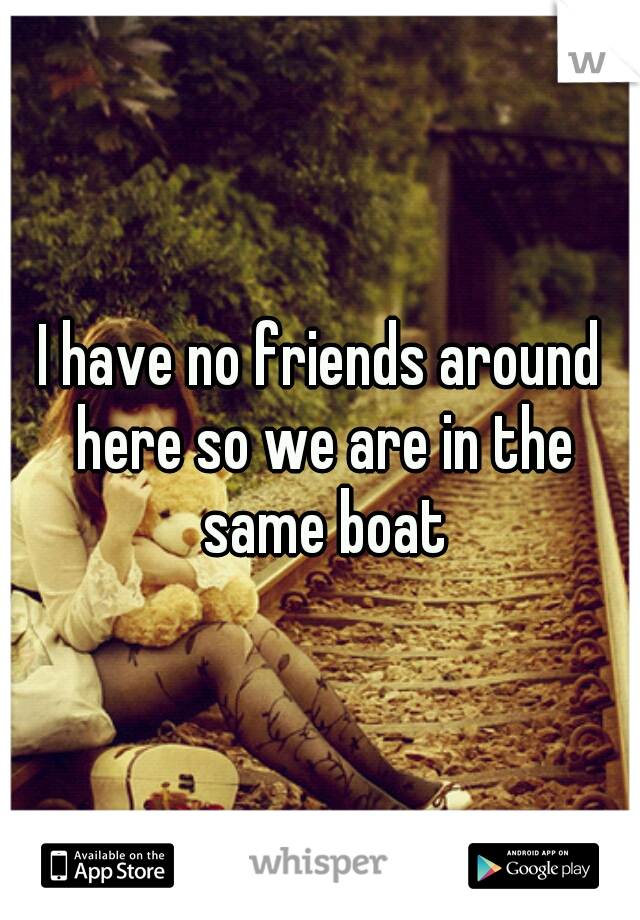 I have no friends around here so we are in the same boat