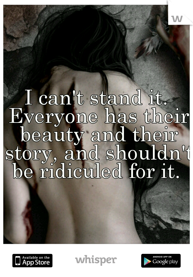I can't stand it. Everyone has their beauty and their story, and shouldn't be ridiculed for it. 