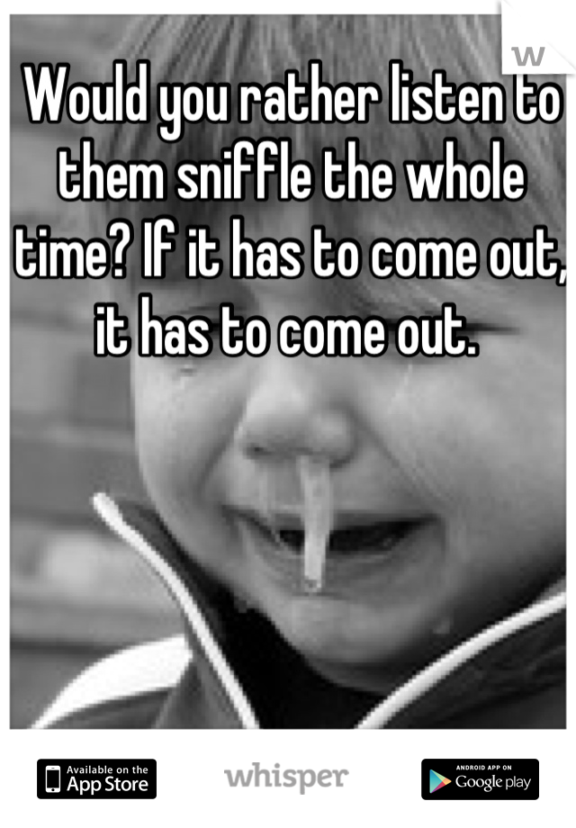 Would you rather listen to them sniffle the whole time? If it has to come out, it has to come out. 