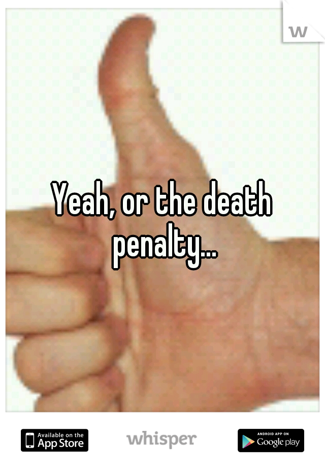 Yeah, or the death penalty...
