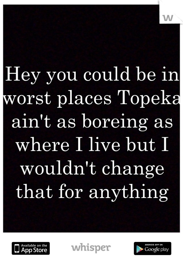 Hey you could be in worst places Topeka ain't as boreing as where I live but I wouldn't change that for anything