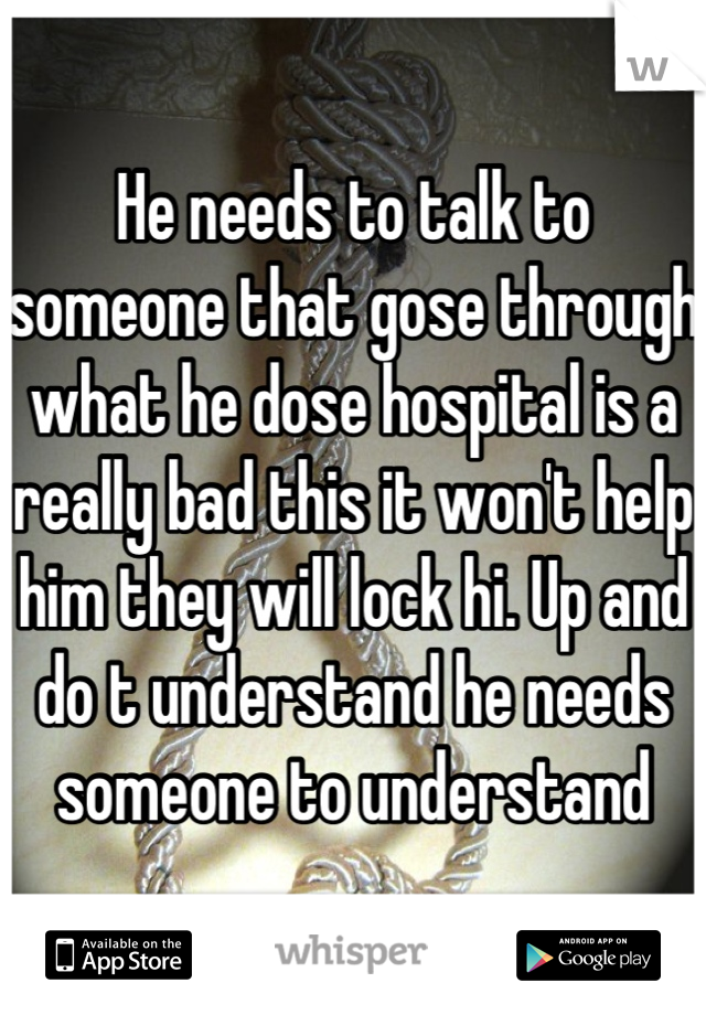 He needs to talk to someone that gose through what he dose hospital is a really bad this it won't help him they will lock hi. Up and do t understand he needs someone to understand