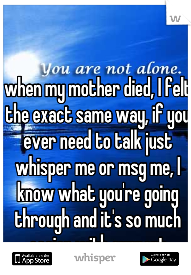 when my mother died, I felt the exact same way, if you ever need to talk just whisper me or msg me, I know what you're going through and it's so much easier with support