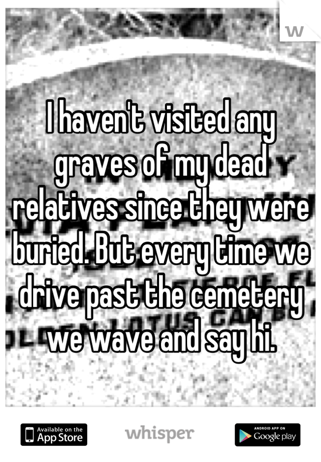 I haven't visited any graves of my dead relatives since they were buried. But every time we drive past the cemetery we wave and say hi.
