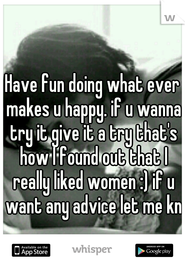 Have fun doing what ever makes u happy. if u wanna try it give it a try that's how I found out that I really liked women :) if u want any advice let me kno