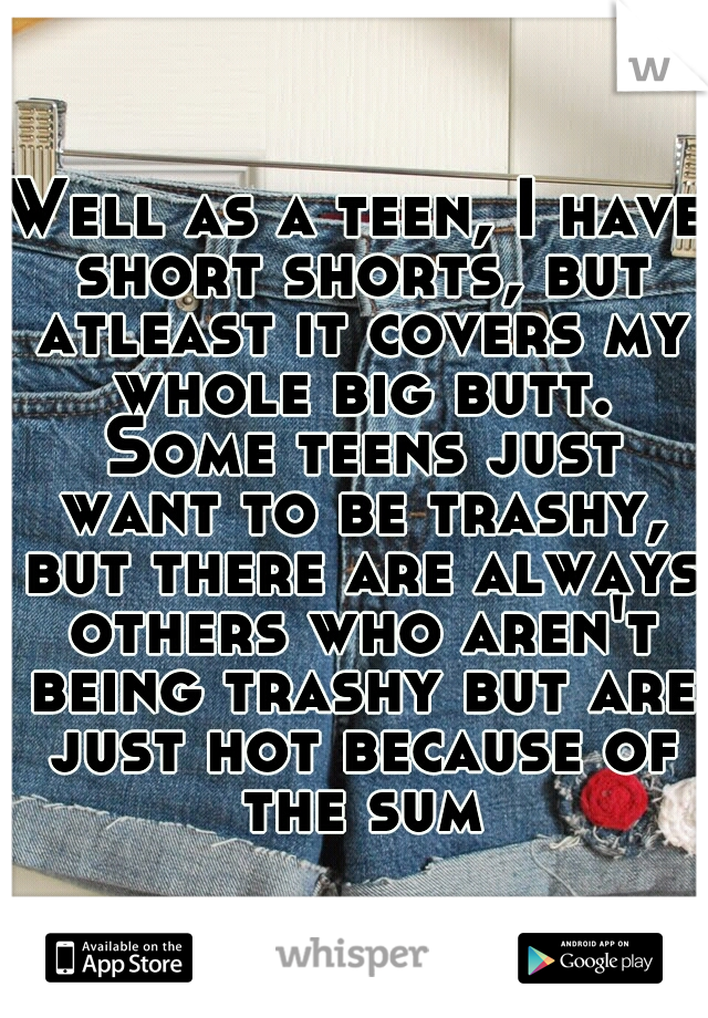 Well as a teen, I have short shorts, but atleast it covers my whole big butt. Some teens just want to be trashy, but there are always others who aren't being trashy but are just hot because of the sum