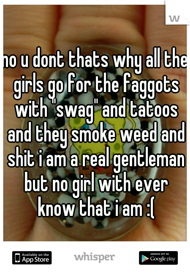 no u dont thats why all the girls go for the faggots with "swag" and tatoos and they smoke weed and shit i am a real gentleman but no girl with ever know that i am :(